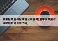 渝中区政府与区块链公司合并[渝中区政府与区块链公司合并了吗]